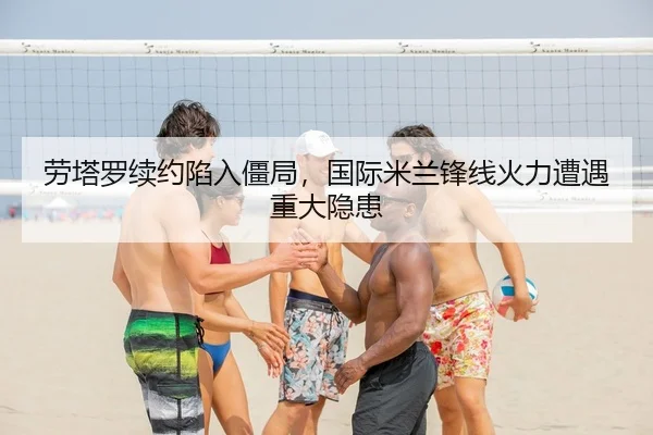 劳塔罗续约陷入僵局，国际米兰锋线火力遭遇重大隐患