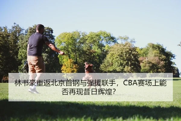 林书豪重返北京首钢与强援联手，CBA赛场上能否再现昔日辉煌？